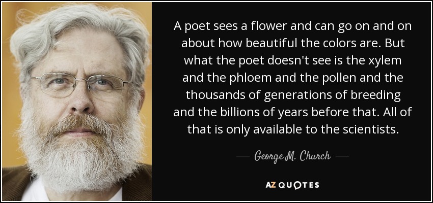 A poet sees a flower and can go on and on about how beautiful the colors are. But what the poet doesn't see is the xylem and the phloem and the pollen and the thousands of generations of breeding and the billions of years before that. All of that is only available to the scientists. - George M. Church