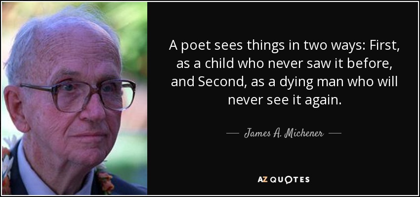 A poet sees things in two ways: First, as a child who never saw it before, and Second, as a dying man who will never see it again. - James A. Michener