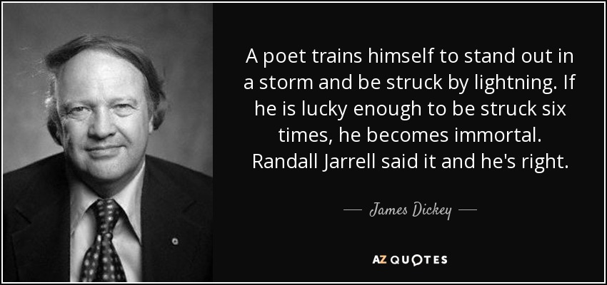 A poet trains himself to stand out in a storm and be struck by lightning. If he is lucky enough to be struck six times, he becomes immortal. Randall Jarrell said it and he's right. - James Dickey