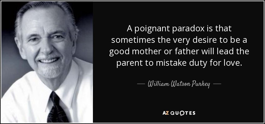 A poignant paradox is that sometimes the very desire to be a good mother or father will lead the parent to mistake duty for love. - William Watson Purkey