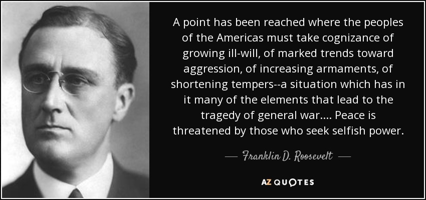 A point has been reached where the peoples of the Americas must take cognizance of growing ill-will, of marked trends toward aggression, of increasing armaments, of shortening tempers--a situation which has in it many of the elements that lead to the tragedy of general war.... Peace is threatened by those who seek selfish power. - Franklin D. Roosevelt
