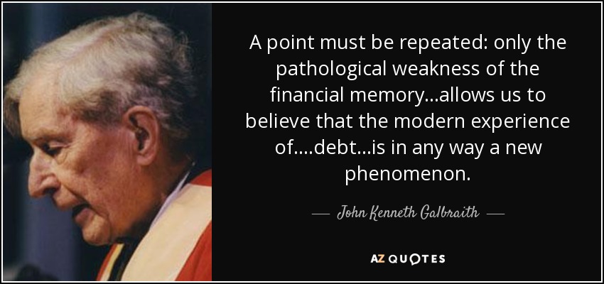 A point must be repeated: only the pathological weakness of the financial memory...allows us to believe that the modern experience of....debt...is in any way a new phenomenon. - John Kenneth Galbraith