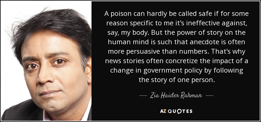 A poison can hardly be called safe if for some reason specific to me it's ineffective against, say, my body. But the power of story on the human mind is such that anecdote is often more persuasive than numbers. That's why news stories often concretize the impact of a change in government policy by following the story of one person. - Zia Haider Rahman