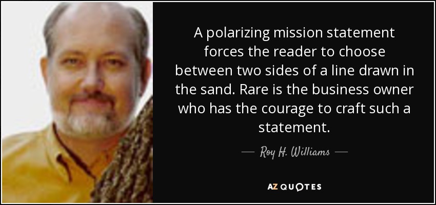 A polarizing mission statement forces the reader to choose between two sides of a line drawn in the sand. Rare is the business owner who has the courage to craft such a statement. - Roy H. Williams