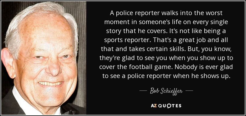 A police reporter walks into the worst moment in someone's life on every single story that he covers. It's not like being a sports reporter. That's a great job and all that and takes certain skills. But, you know, they're glad to see you when you show up to cover the football game. Nobody is ever glad to see a police reporter when he shows up. - Bob Schieffer