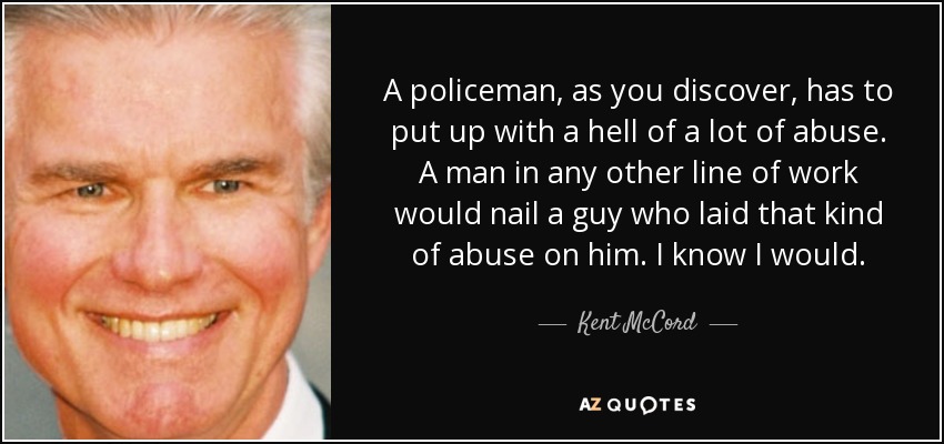 A policeman, as you discover, has to put up with a hell of a lot of abuse. A man in any other line of work would nail a guy who laid that kind of abuse on him. I know I would. - Kent McCord