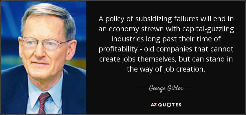 A policy of subsidizing failures will end in an economy strewn with capital-guzzling industries long past their time of profitability - old companies that cannot create jobs themselves, but can stand in the way of job creation. - George Gilder
