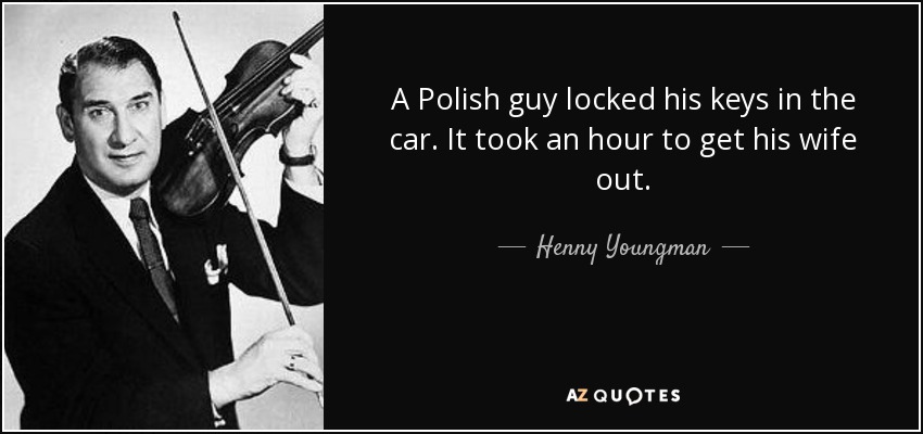 A Polish guy locked his keys in the car. It took an hour to get his wife out. - Henny Youngman