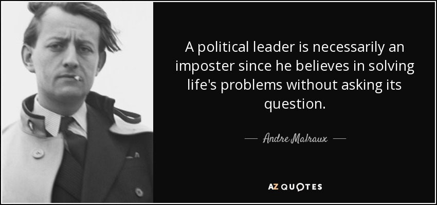 A political leader is necessarily an imposter since he believes in solving life's problems without asking its question. - Andre Malraux
