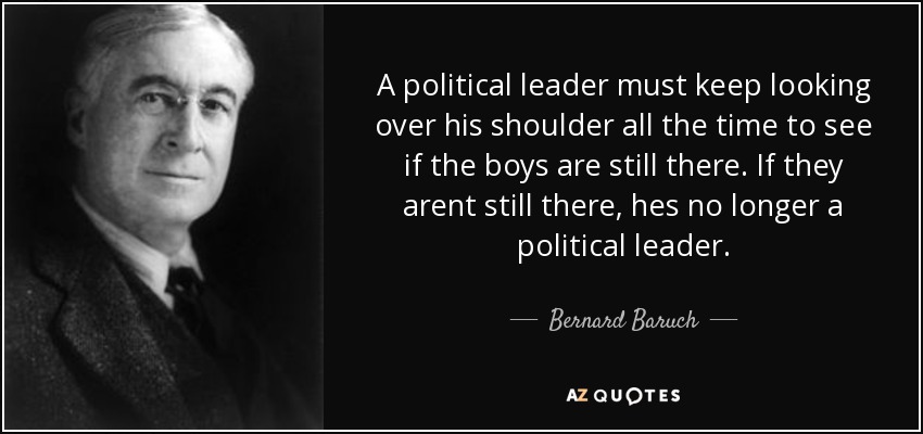 A political leader must keep looking over his shoulder all the time to see if the boys are still there. If they arent still there, hes no longer a political leader. - Bernard Baruch