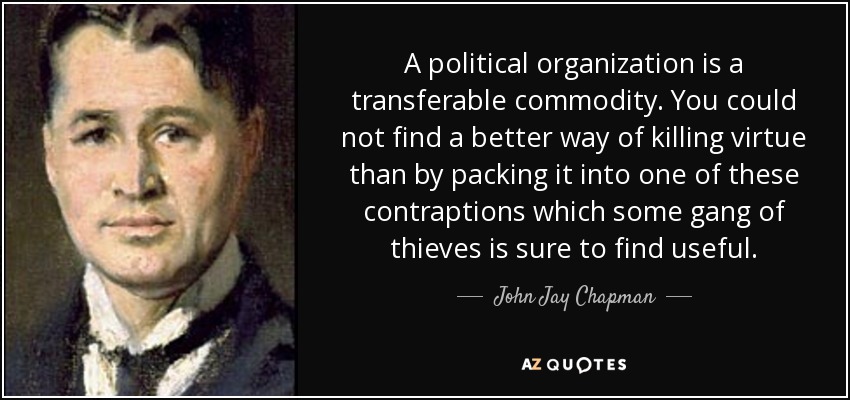 A political organization is a transferable commodity. You could not find a better way of killing virtue than by packing it into one of these contraptions which some gang of thieves is sure to find useful. - John Jay Chapman
