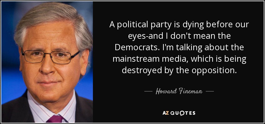 A political party is dying before our eyes-and I don't mean the Democrats. I'm talking about the mainstream media, which is being destroyed by the opposition. - Howard Fineman