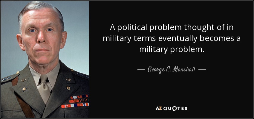 A political problem thought of in military terms eventually becomes a military problem. - George C. Marshall