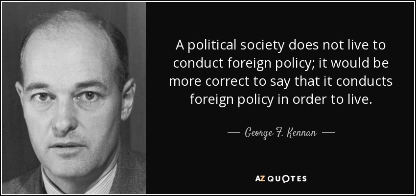 A political society does not live to conduct foreign policy; it would be more correct to say that it conducts foreign policy in order to live. - George F. Kennan