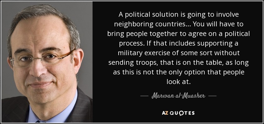 A political solution is going to involve neighboring countries... You will have to bring people together to agree on a political process. If that includes supporting a military exercise of some sort without sending troops, that is on the table, as long as this is not the only option that people look at. - Marwan al-Muasher