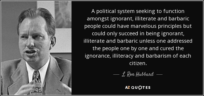 A political system seeking to function amongst ignorant, illiterate and barbaric people could have marvelous principles but could only succeed in being ignorant, illiterate and barbaric unless one addressed the people one by one and cured the ignorance, illiteracy and barbarism of each citizen. - L. Ron Hubbard