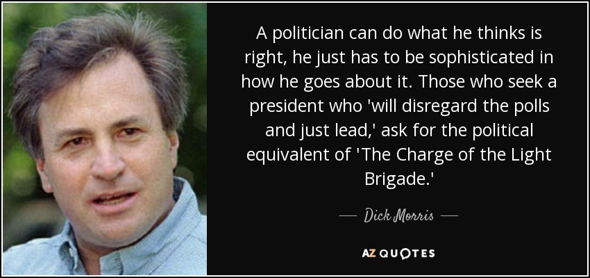 A politician can do what he thinks is right, he just has to be sophisticated in how he goes about it. Those who seek a president who 'will disregard the polls and just lead,' ask for the political equivalent of 'The Charge of the Light Brigade.' - Dick Morris