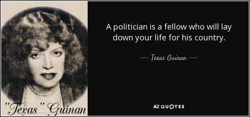A politician is a fellow who will lay down your life for his country. - Texas Guinan