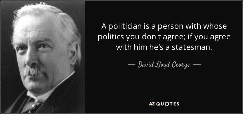 A politician is a person with whose politics you don't agree; if you agree with him he's a statesman. - David Lloyd George