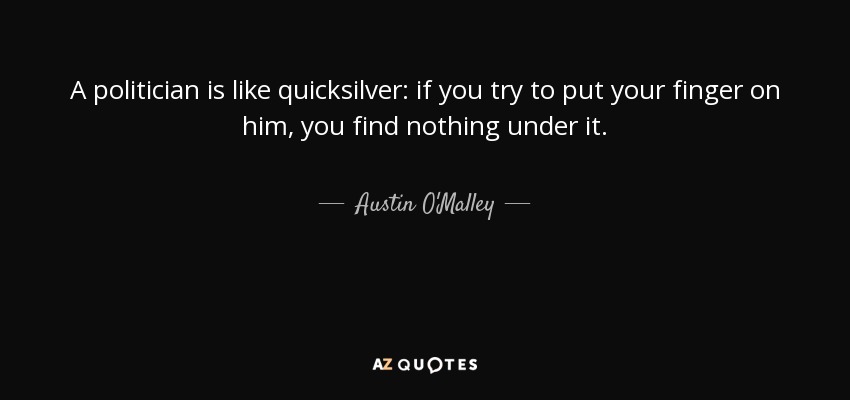 A politician is like quicksilver: if you try to put your finger on him, you find nothing under it. - Austin O'Malley