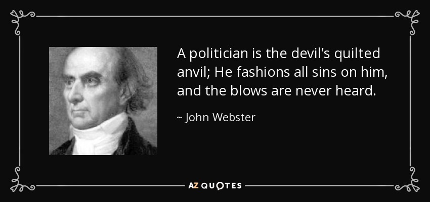 A politician is the devil's quilted anvil; He fashions all sins on him, and the blows are never heard. - John Webster