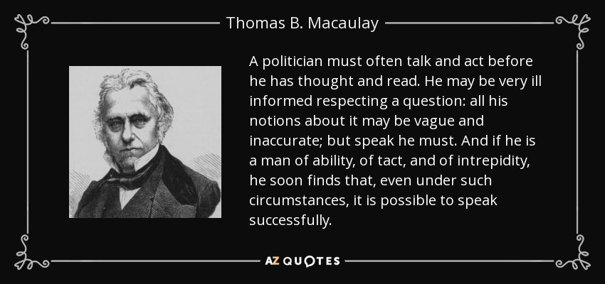 A politician must often talk and act before he has thought and read. He may be very ill informed respecting a question: all his notions about it may be vague and inaccurate; but speak he must. And if he is a man of ability, of tact, and of intrepidity, he soon finds that, even under such circumstances, it is possible to speak successfully. - Thomas B. Macaulay