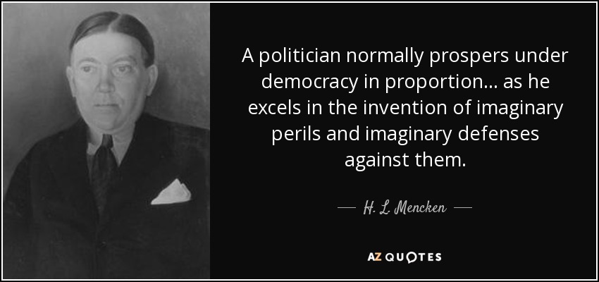A politician normally prospers under democracy in proportion ... as he excels in the invention of imaginary perils and imaginary defenses against them. - H. L. Mencken