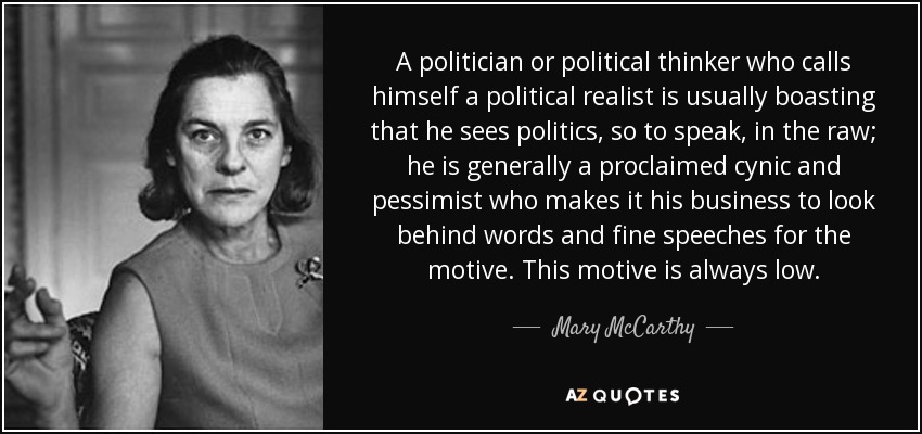 A politician or political thinker who calls himself a political realist is usually boasting that he sees politics, so to speak, in the raw; he is generally a proclaimed cynic and pessimist who makes it his business to look behind words and fine speeches for the motive. This motive is always low. - Mary McCarthy