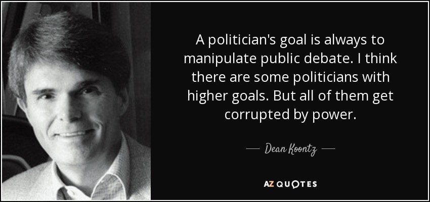 A politician's goal is always to manipulate public debate. I think there are some politicians with higher goals. But all of them get corrupted by power. - Dean Koontz