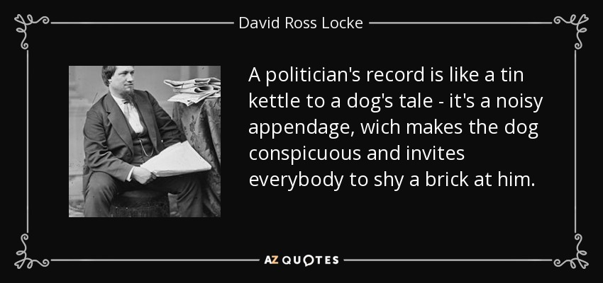 A politician's record is like a tin kettle to a dog's tale - it's a noisy appendage, wich makes the dog conspicuous and invites everybody to shy a brick at him. - David Ross Locke