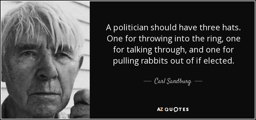 A politician should have three hats. One for throwing into the ring, one for talking through, and one for pulling rabbits out of if elected. - Carl Sandburg