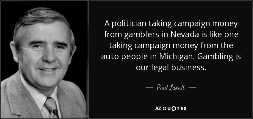 A politician taking campaign money from gamblers in Nevada is like one taking campaign money from the auto people in Michigan. Gambling is our legal business. - Paul Laxalt