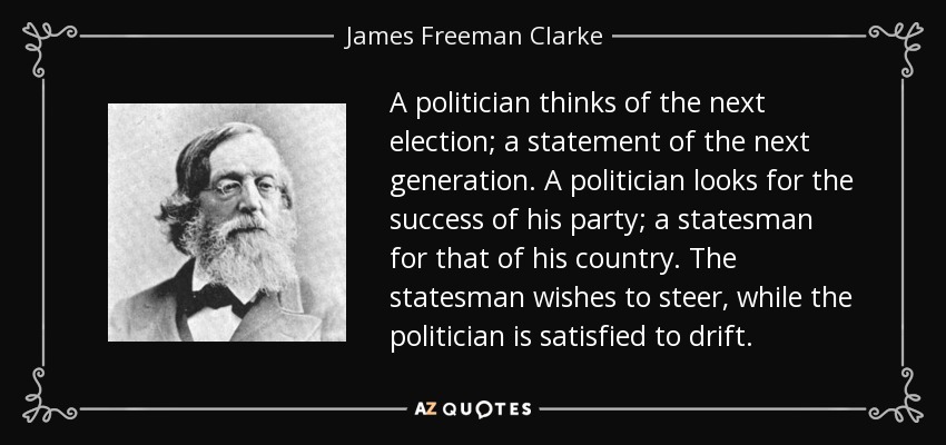 A politician thinks of the next election; a statement of the next generation. A politician looks for the success of his party; a statesman for that of his country. The statesman wishes to steer, while the politician is satisfied to drift. - James Freeman Clarke