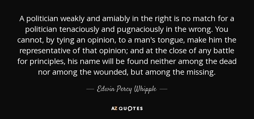 A politician weakly and amiably in the right is no match for a politician tenaciously and pugnaciously in the wrong. You cannot, by tying an opinion, to a man's tongue, make him the representative of that opinion; and at the close of any battle for principles, his name will be found neither among the dead nor among the wounded, but among the missing. - Edwin Percy Whipple