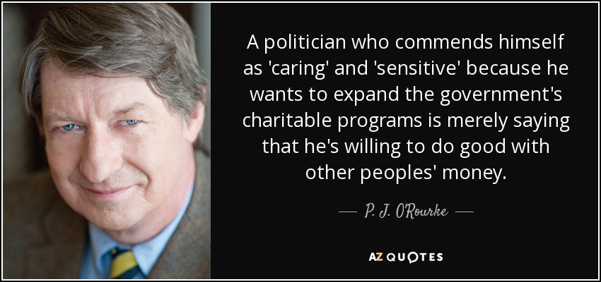 A politician who commends himself as 'caring' and 'sensitive' because he wants to expand the government's charitable programs is merely saying that he's willing to do good with other peoples' money. - P. J. O'Rourke