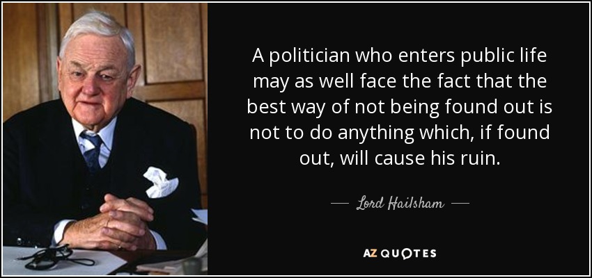 A politician who enters public life may as well face the fact that the best way of not being found out is not to do anything which, if found out, will cause his ruin. - Lord Hailsham