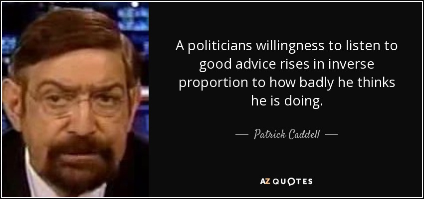 A politicians willingness to listen to good advice rises in inverse proportion to how badly he thinks he is doing. - Patrick Caddell