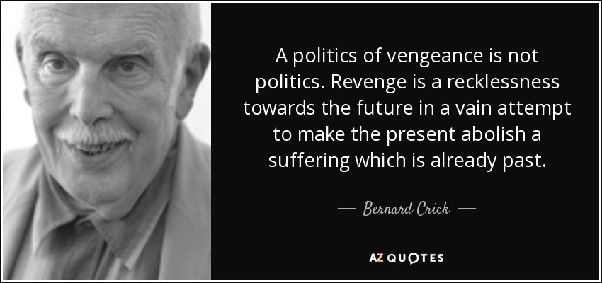A politics of vengeance is not politics. Revenge is a recklessness towards the future in a vain attempt to make the present abolish a suffering which is already past. - Bernard Crick