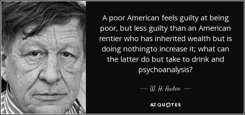 A poor American feels guilty at being poor, but less guilty than an American rentier who has inherited wealth but is doing nothingto increase it; what can the latter do but take to drink and psychoanalysis? - W. H. Auden