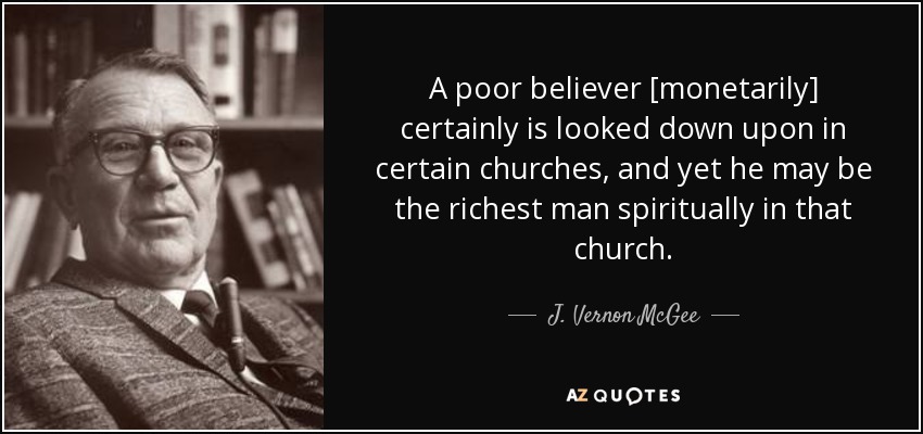 A poor believer [monetarily] certainly is looked down upon in certain churches, and yet he may be the richest man spiritually in that church. - J. Vernon McGee