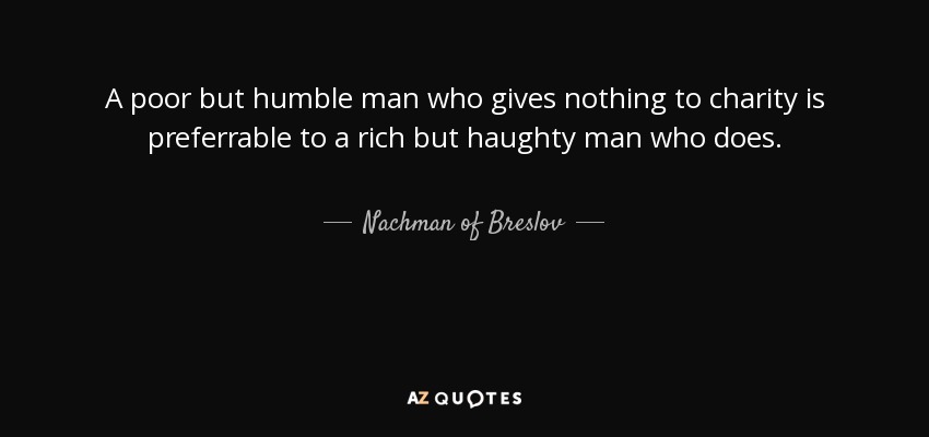 A poor but humble man who gives nothing to charity is preferrable to a rich but haughty man who does. - Nachman of Breslov