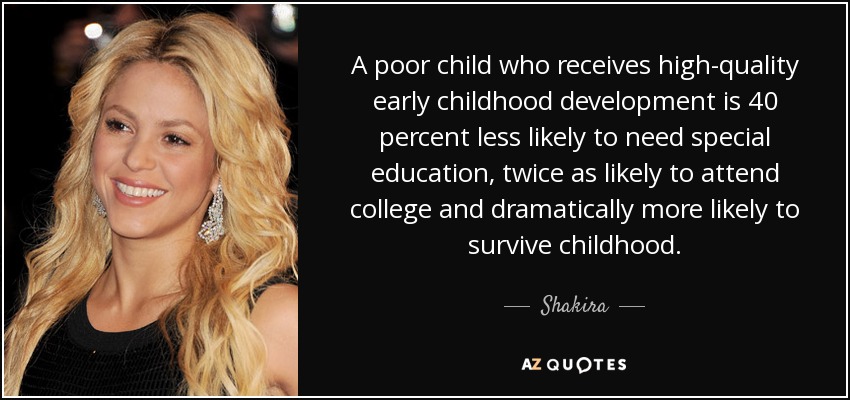 A poor child who receives high-quality early childhood development is 40 percent less likely to need special education, twice as likely to attend college and dramatically more likely to survive childhood. - Shakira