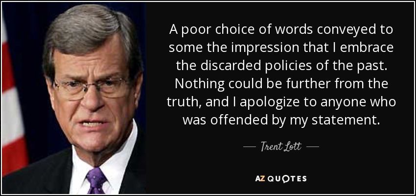 A poor choice of words conveyed to some the impression that I embrace the discarded policies of the past. Nothing could be further from the truth, and I apologize to anyone who was offended by my statement. - Trent Lott