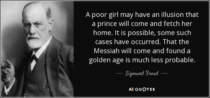 A poor girl may have an illusion that a prince will come and fetch her home. It is possible, some such cases have occurred. That the Messiah will come and found a golden age is much less probable. - Sigmund Freud