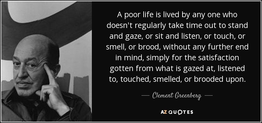 A poor life is lived by any one who doesn't regularly take time out to stand and gaze, or sit and listen, or touch, or smell, or brood, without any further end in mind, simply for the satisfaction gotten from what is gazed at, listened to, touched, smelled, or brooded upon. - Clement Greenberg