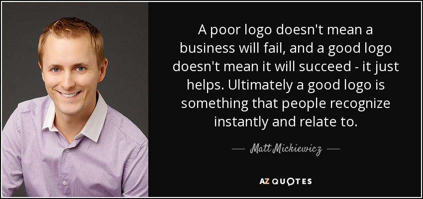 A poor logo doesn't mean a business will fail, and a good logo doesn't mean it will succeed - it just helps. Ultimately a good logo is something that people recognize instantly and relate to. - Matt Mickiewicz