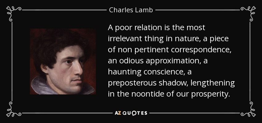 A poor relation is the most irrelevant thing in nature, a piece of non pertinent correspondence, an odious approximation, a haunting conscience, a preposterous shadow, lengthening in the noontide of our prosperity. - Charles Lamb