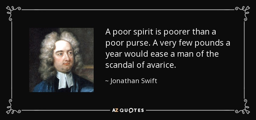 A poor spirit is poorer than a poor purse. A very few pounds a year would ease a man of the scandal of avarice. - Jonathan Swift