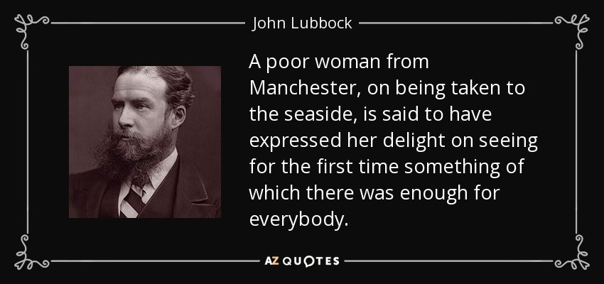 A poor woman from Manchester, on being taken to the seaside, is said to have expressed her delight on seeing for the first time something of which there was enough for everybody. - John Lubbock