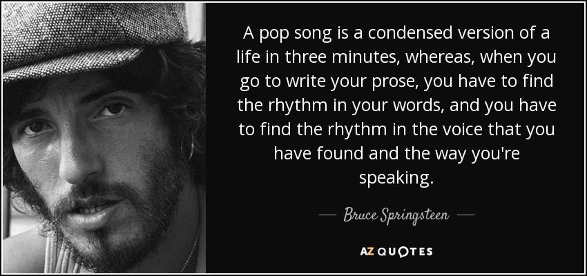 A pop song is a condensed version of a life in three minutes, whereas, when you go to write your prose, you have to find the rhythm in your words, and you have to find the rhythm in the voice that you have found and the way you're speaking. - Bruce Springsteen